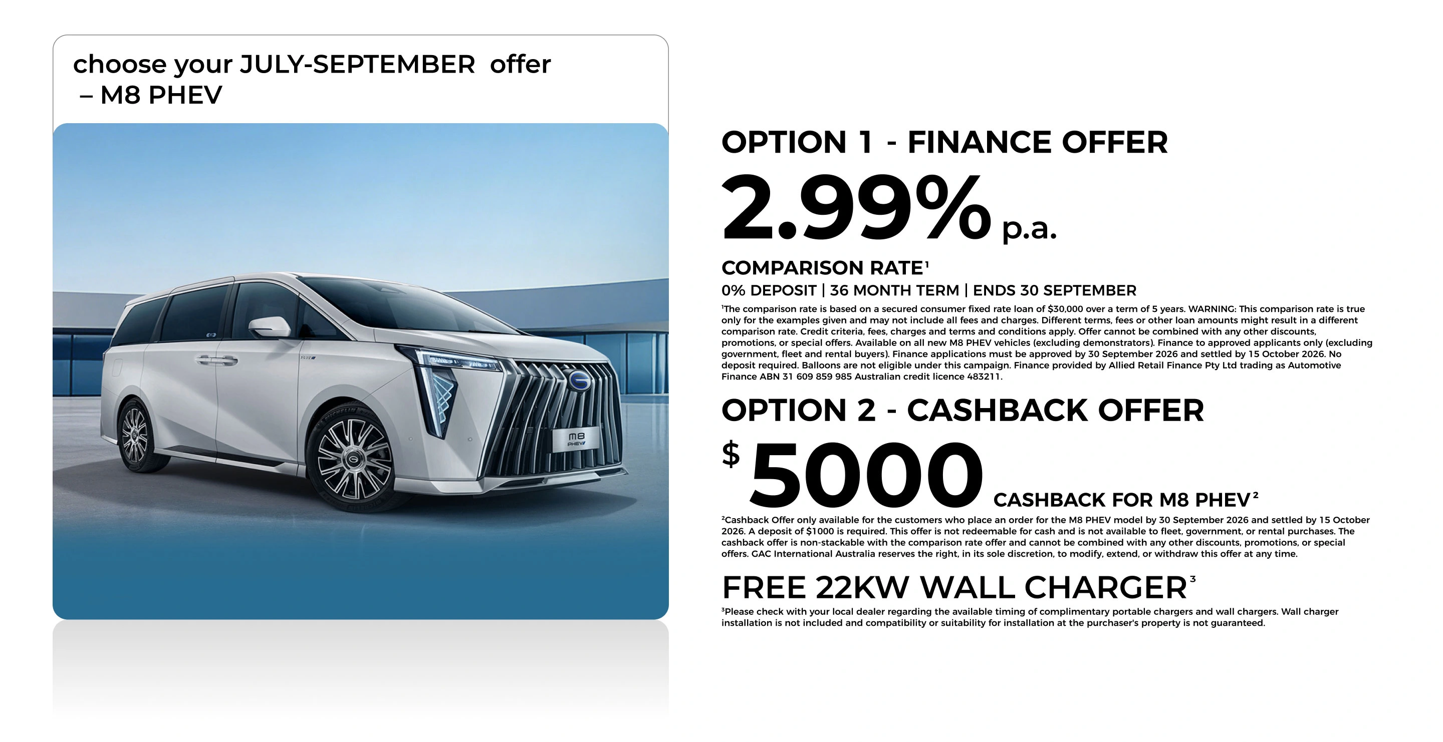 choose your JULY-SEPTEMBER  offer – M8 PHEV option 1 - FINANCE OFFER 2.99% p.a. COMPARISON RATE¹ 0% DEPOSIT | 36 MONTH TERM |  ENDS 30 SEPTEMBER The comparison rate is based on a secured consumer fixed rate loan of $30,000 over a term of 5 years. WARNING: This comparison rate is true only for the examples given and may not include all fees and charges. Different terms, fees or other loan amounts might result in a different comparison rate. Credit criteria, fees, charges and terms and conditions apply. Offer cannot be combined with any other discounts, promotions, or special offers. Available on all new M8 PHEV vehicles (excluding demonstrators). Finance to approved applicants only (excluding government, fleet and rental buyers). Finance applications must be approved by 30 September 2026 and settled by 15 October 2026. No deposit required. Balloons are not eligible under this campaign. Finance provided by Allied Retail Finance Pty Ltd trading as Automotive Finance ABN 31 609 859 985 Australian credit licence 483211. option 2 - CASHBACK OFFER $ 5000 CASHBACK FOR M8 PHEV Cashback Offer only available for the customers who place an order for the M8 PHEV model by 30 September 2026 and settled by 15 October 2026. A deposit of $1000 is required. This offer is not redeemable for cash and is not available to fleet, government, or rental purchases. The cashback offer is non-stackable with the comparison rate offer and cannot be combined with any other discounts, promotions, or special offers. GAC International Australia reserves the right, in its sole discretion, to modify, extend, or withdraw this offer at any time. FREE 22KW WALL CHARGER Please check with your local dealer regarding the available timing of complimentary portable chargers and wall chargers. Wall charger installation is not included and compatibility or suitability for installation at the purchaser's property is not guaranteed.