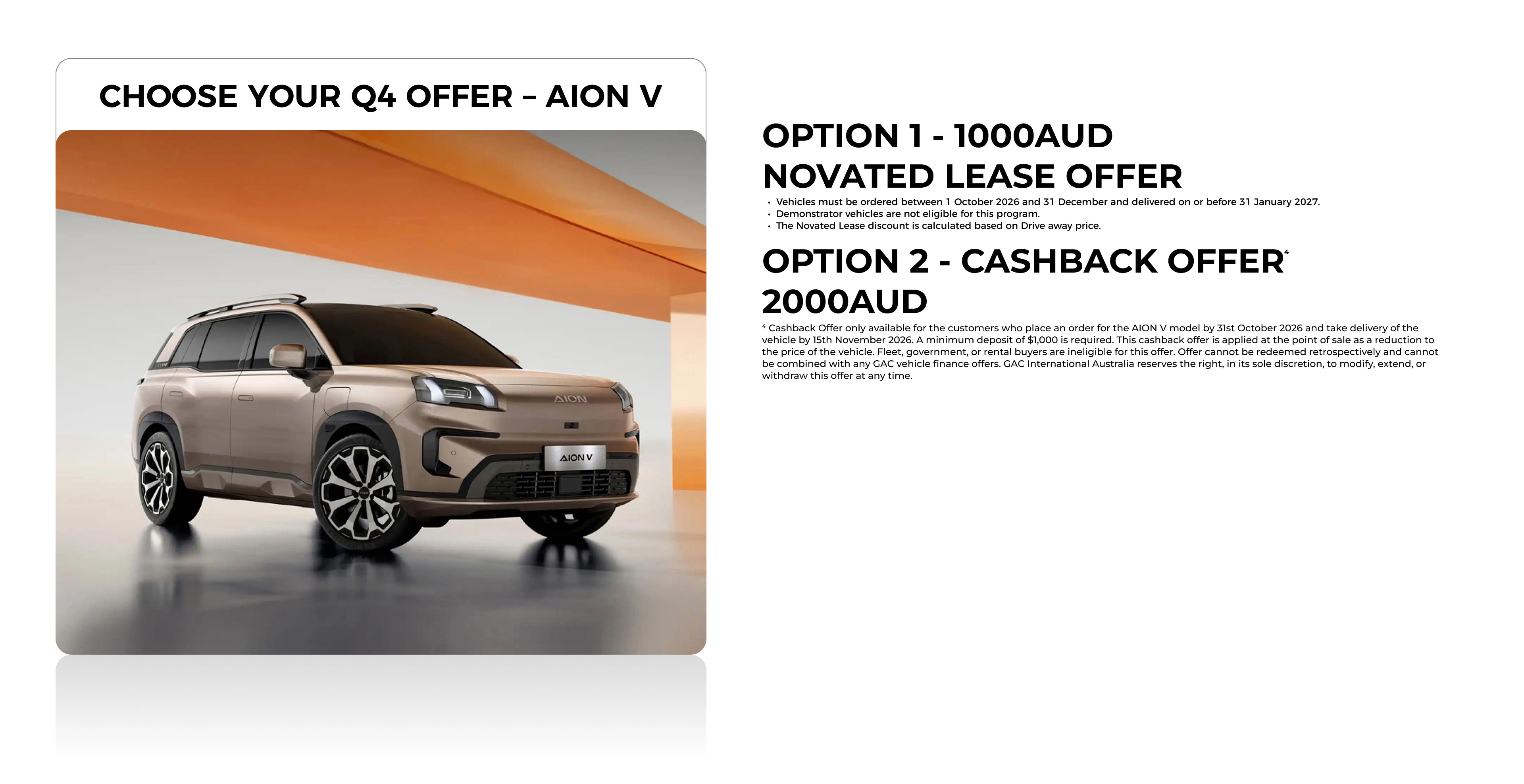 ⁴Cashback Offer only available for the customers who place an order for the AION V model by 31st October 2026 and take delivery of the vehicle by 15th November 2026. A minimum deposit of $1,000 is required. This cashback offer is applied at the point of sale as a reduction to the price of the vehicle. Fleet, government, or rental buyers are ineligible for this offer. Offer cannot be redeemed retrospectively and cannot be combined with any GAC vehicle finance offers. GAC International Australia reserves the right, in its sole discretion, to modify, extend, or withdraw this offer at any time.
