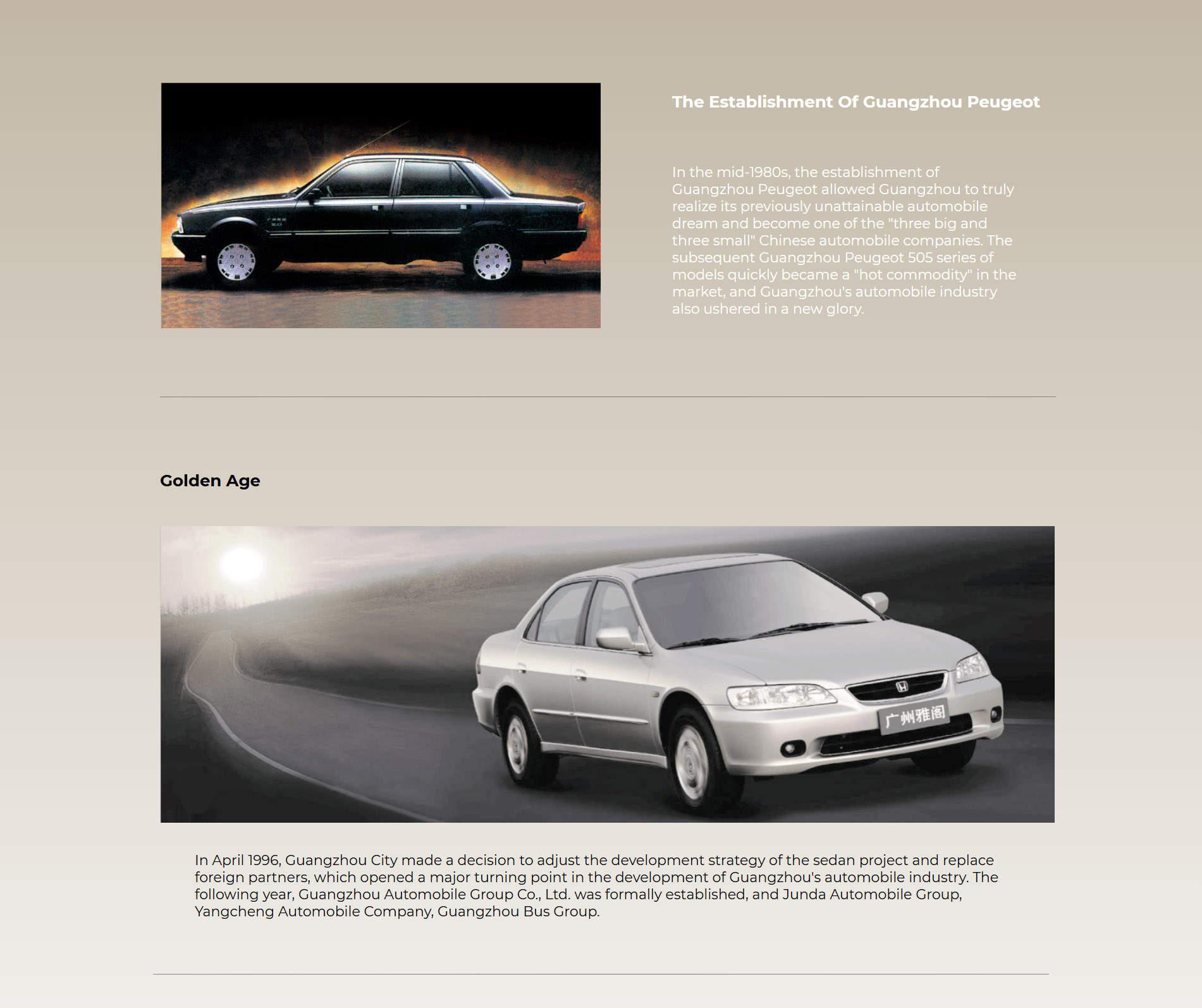 Foundation of Guangzhou Peugeot The foundation of Guangzhou Peugeot in the mid 1980s made the formerly unreachable automobile dream of Guangzhou truly reachable, and it became one of the three large and three small automobile production bases of China. The Guangzhou Peugeot 505 series born soon after that quickly became a hotcake on the market, and the Guangzhou automobile industry entered a new golden age.  In the 1990s, Guangzhou Peugeot announced its delisting, and the Guangzhou automobile industry came to a decisive point of success or failure and advancing or regressing again, and looked for the way ahead. Golden Age In April 1996, Guangzhou Municipality made the decision to adjust the development strategy of the sedan project and replace the foreign partner, signaling a major turn in the development of the Guangzhou automobile industry. In the following year, Guangzhou Automobile Group Co., Ltd. that was founded, bringing Junda Automobile Group, Yangcheng Automobiles Co., Ltd., Guangzhou Bus Group, and Anxun Investment Co., Ltd. under its unified management, taking the responsibility of leading the Guangzhou automobile industry alone. Afterwards, GAC chose Honda as its new partner, and created a path to success featuring “low investment, fast output, rolling development and technology synchronization with the world”.