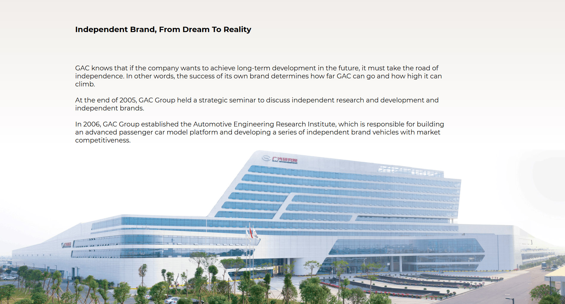 Self-owned Brand—From Dream to Reality GAC understands that an enterprise has to be independent to develop sustainably in the future. In other words, if the self-owned brand is successful or not determines how far and high GAC can go. At the end of 2005, GAC held a strategic seminar to discuss major matters on independent R&D and the self-owned brand. In 2006, GAC established the GAC R&D Center, which shoulder the heavy responsibilities of building an advanced passenger vehicle model platform and developing a competitive vehicle series under the self-owned brand. In 2010, GAC’s first self-owned brand GAC  that carried the independence dream of the GAC people was born. Since its birth, GAC has been popular on the market, and ranking top among mainstream models in the industry for a wide range of models with technology and quality levels comparable with Chinese-foreign joint venture brands. GAC’s dream for a self-owned brand came true, and GAC began to aim at higher goals.